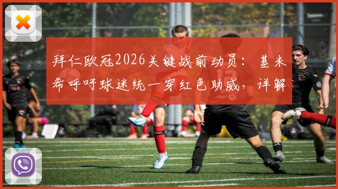 拜仁欧冠2026关键战前动员：基米希呼吁球迷统一穿红色助威，详解红色浪潮对主场优势的影响