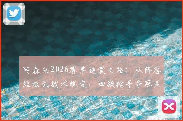 阿森纳2026赛季逆袭之路:从阵容短板到战术蜕变,回顾枪手争冠关键战役与球迷心声