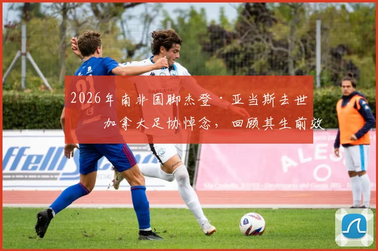 2026年南非国脚杰登·亚当斯去世,加拿大足协悼念,回顾其生前效力球队与职业生涯成就