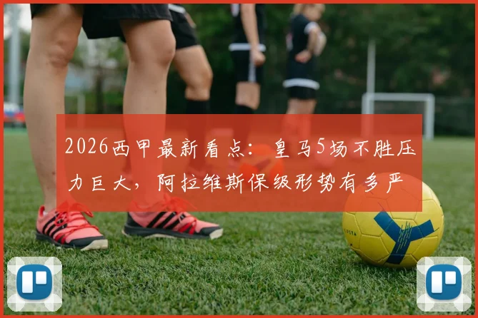 2026西甲最新看点：皇马5场不胜压力巨大，阿拉维斯保级形势有多严峻？交锋历史揭秘